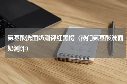 氨基酸洗面奶测评红黑榜（热门氨基酸洗面奶测评）