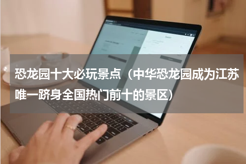 恐龙园十大必玩景点（中华恐龙园成为江苏唯一跻身全国热门前十的景区）