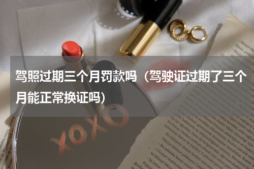驾照过期三个月罚款吗（驾驶证过期了三个月能正常换证吗）