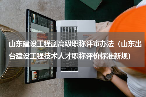山东建设工程副高级职称评审办法（山东出台建设工程技术人才职称评价标准新规）