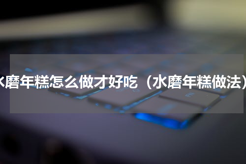水磨年糕怎么做才好吃（水磨年糕做法）
