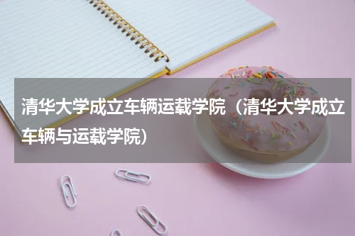清华大学成立车辆运载学院（清华大学成立车辆与运载学院）