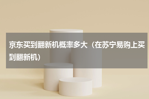 京东买到翻新机概率多大（在苏宁易购上买到翻新机）
