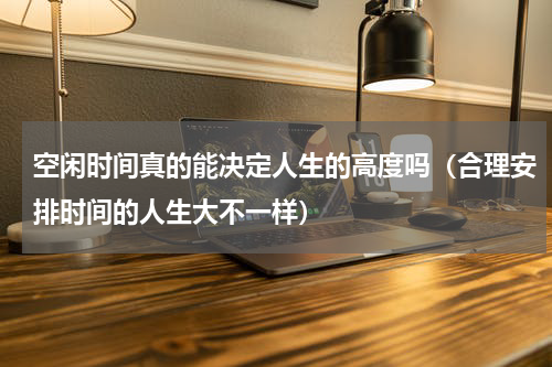 空闲时间真的能决定人生的高度吗（合理安排时间的人生大不一样）