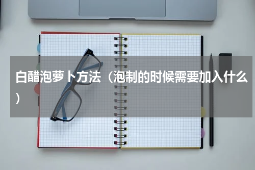 白醋泡萝卜方法（泡制的时候需要加入什么）