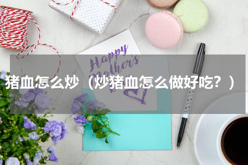 猪血怎么炒（炒猪血怎么做好吃？）