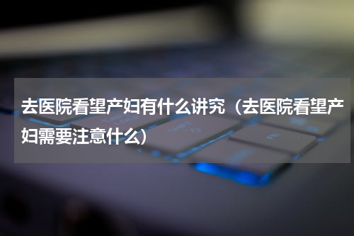 去医院看望产妇有什么讲究（去医院看望产妇需要注意什么）