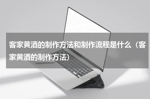 客家黄酒的制作方法和制作流程是什么（客家黄酒的制作方法）