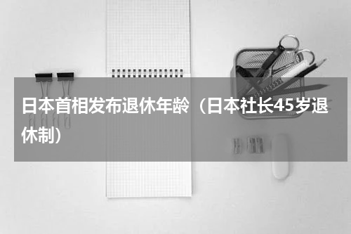 日本首相发布退休年龄（日本社长45岁退休制）