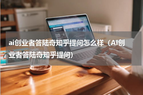 ai创业者答陆奇知乎提问怎么样（AI创业者答陆奇知乎提问）
