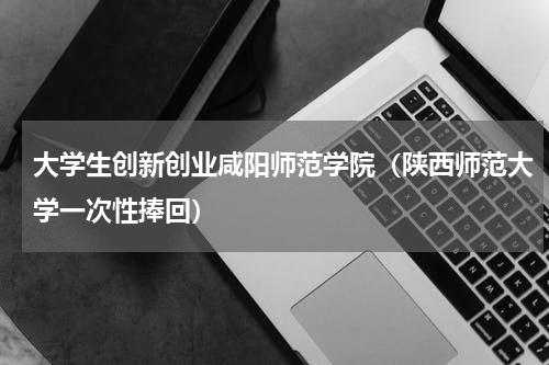 大学生创新创业咸阳师范学院（陕西师范大学一次性捧回）