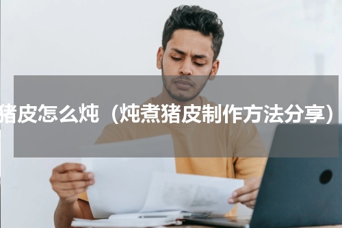 猪皮怎么炖（炖煮猪皮制作方法分享）