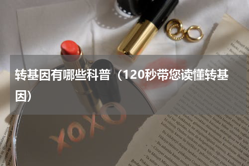 转基因有哪些科普（120秒带您读懂转基因）