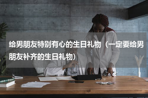 给男朋友特别有心的生日礼物（一定要给男朋友补齐的生日礼物）