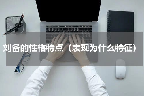 刘备的性格特点（表现为什么特征）