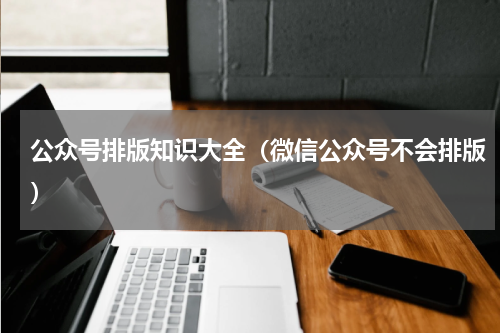 公众号排版知识大全（微信公众号不会排版）