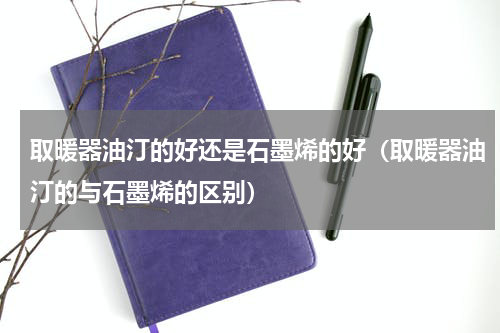 取暖器油汀的好还是石墨烯的好（取暖器油汀的与石墨烯的区别）