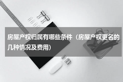 房屋产权归属有哪些条件（房屋产权更名的几种情况及费用）