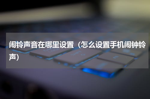 闹铃声音在哪里设置（怎么设置手机闹钟铃声）