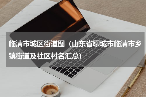 临清市城区街道图（山东省聊城市临清市乡镇街道及社区村名汇总）