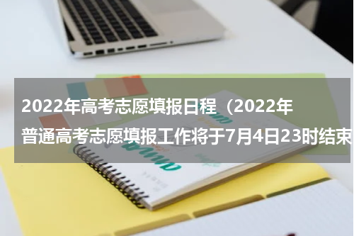 2022年高考志愿填报日程（2022年普通高考志愿填报工作将于7月4日23时结束）