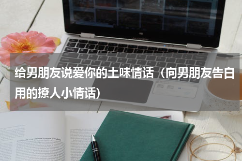 给男朋友说爱你的土味情话（向男朋友告白用的撩人小情话）