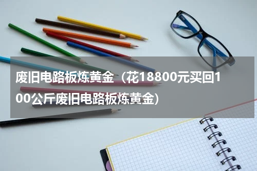 废旧电路板炼黄金（花18800元买回100公斤废旧电路板炼黄金）