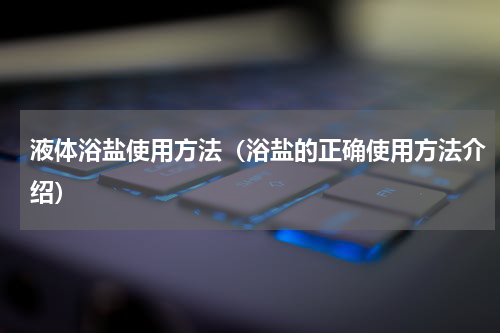 液体浴盐使用方法（浴盐的正确使用方法介绍）