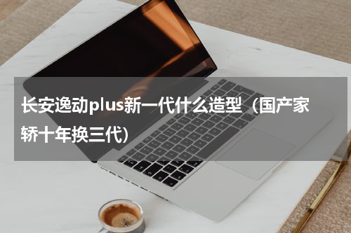 长安逸动plus新一代什么造型（国产家轿十年换三代）