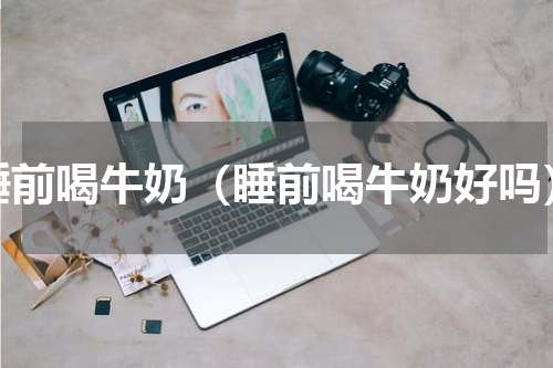 睡前喝牛奶（睡前喝牛奶好吗）