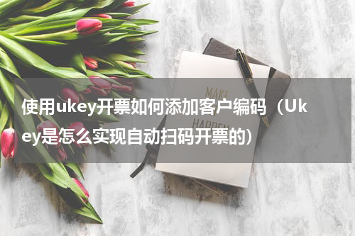 使用ukey开票如何添加客户编码（Ukey是怎么实现自动扫码开票的）