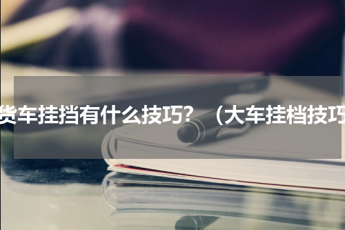 大货车挂挡有什么技巧？（大车挂档技巧）