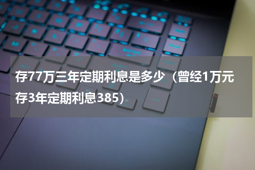 存77万三年定期利息是多少（曾经1万元存3年定期利息385）