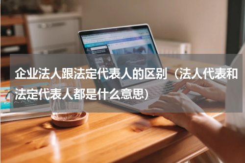 企业法人跟法定代表人的区别（法人代表和法定代表人都是什么意思）