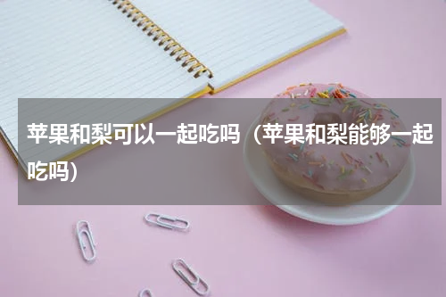 苹果和梨可以一起吃吗（苹果和梨能够一起吃吗）