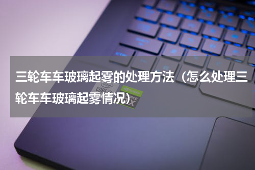 三轮车车玻璃起雾的处理方法（怎么处理三轮车车玻璃起雾情况）