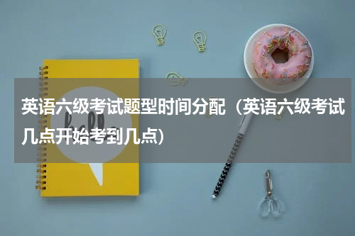 英语六级考试题型时间分配（英语六级考试几点开始考到几点）