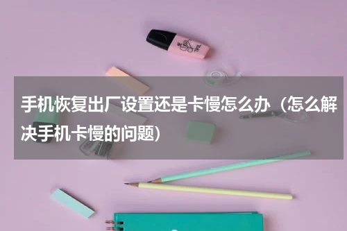 手机恢复出厂设置还是卡慢怎么办（怎么解决手机卡慢的问题）