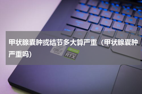 甲状腺囊肿或结节多大算严重（甲状腺囊肿严重吗）