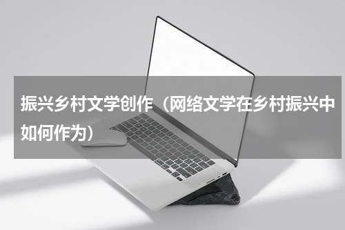 振兴乡村文学创作（网络文学在乡村振兴中如何作为）