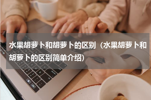水果胡萝卜和胡萝卜的区别（水果胡萝卜和胡萝卜的区别简单介绍）