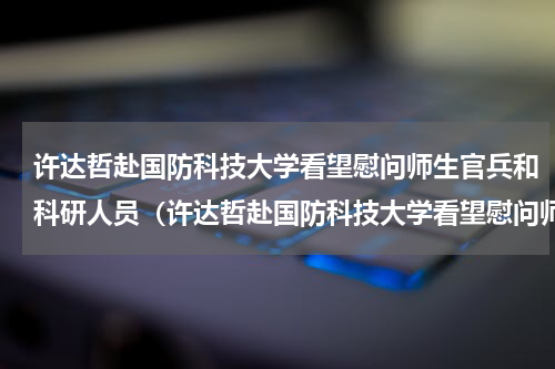 许达哲赴国防科技大学看望慰问师生官兵和科研人员（许达哲赴国防科技大学看望慰问师生官兵和科研人员）