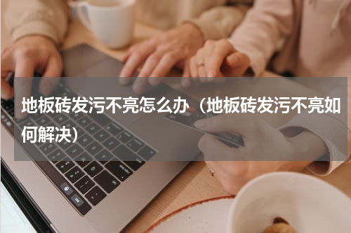 地板砖发污不亮怎么办（地板砖发污不亮如何解决）