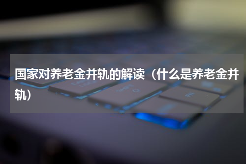 国家对养老金并轨的解读（什么是养老金并轨）