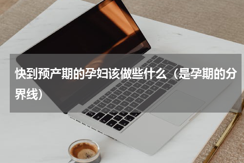快到预产期的孕妇该做些什么（是孕期的分界线）