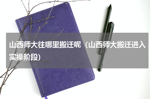 山西师大往哪里搬迁呢（山西师大搬迁进入实操阶段）