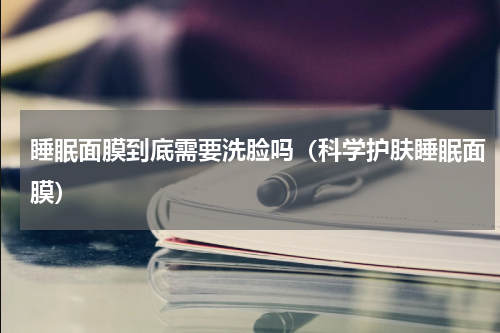 睡眠面膜到底需要洗脸吗（科学护肤睡眠面膜）