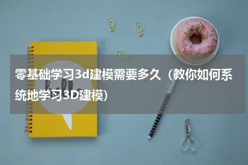 零基础学习3d建模需要多久（教你如何系统地学习3D建模）