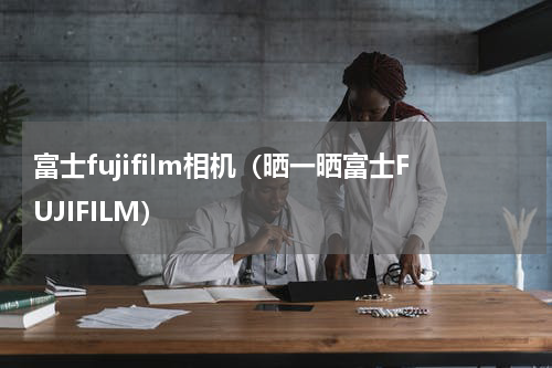 富士fujifilm相机（晒一晒富士FUJIFILM）