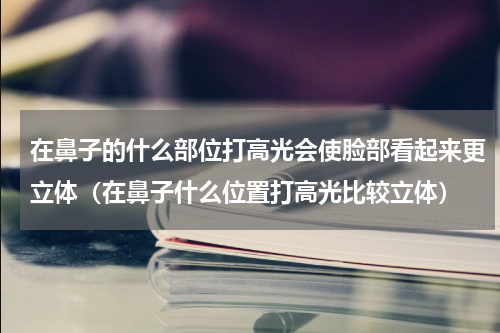 在鼻子的什么部位打高光会使脸部看起来更立体（在鼻子什么位置打高光比较立体）